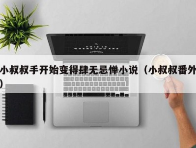 小叔叔手开始变得肆无忌惮小说（小叔叔番外）