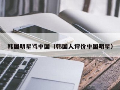 韩国明星骂中国（韩国人评价中国明星）