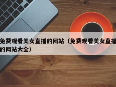 免费观看美女直播的网站（免费观看美女直播的网站大全）