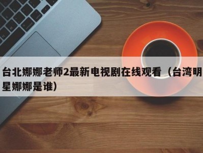 台北娜娜老师2最新电视剧在线观看（台湾明星娜娜是谁）