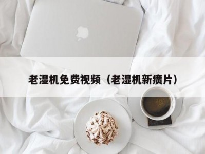 老湿机免费视频（老湿机新癀片）