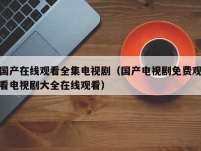 国产在线观看全集电视剧（国产电视剧免费观看电视剧大全在线观看）