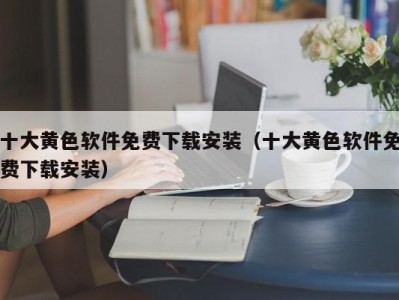 十大黄色软件免费下载安装（十大黄色软件免费下载安装）