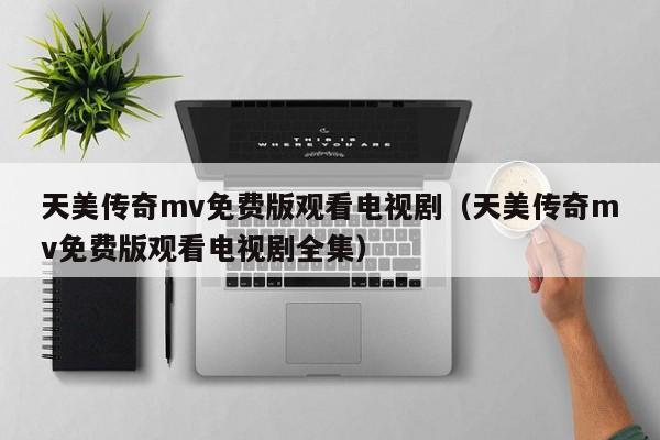 天美传奇mv免费版观看电视剧(天美传奇mv免费版观看电视剧全集)