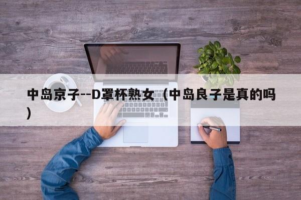 中岛京子--D罩杯熟女(中岛良子是真的吗)
