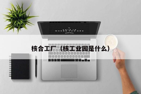 核合工厂(核工业园是什么)