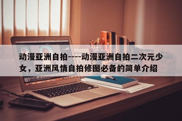 动漫亚洲自拍----动漫亚洲自拍二次元少女,亚洲风情自拍修图必备的简单介绍
