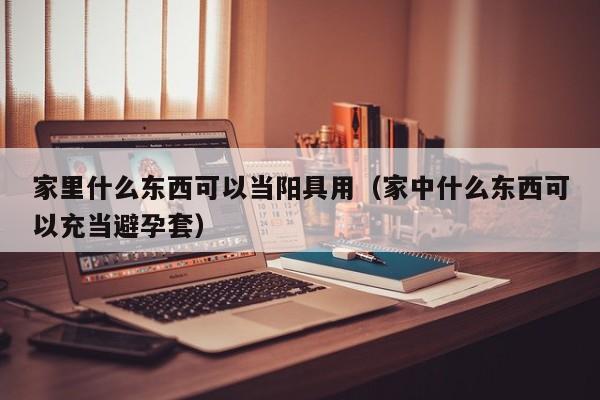 家里什么东西可以当阳具用(家中什么东西可以充当避孕套)