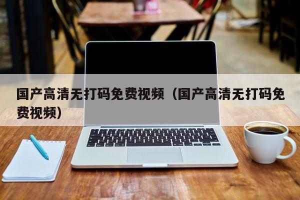 国产高清无打码免费视频(国产高清无打码免费视频)