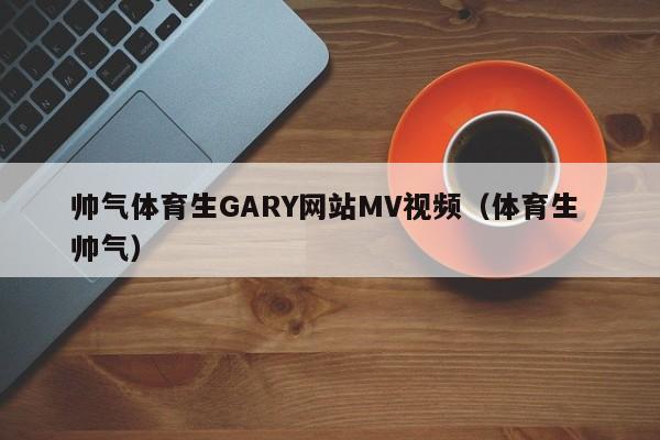 帅气体育生GARY网站MV视频(体育生 帅气)