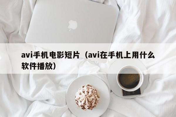 avi手机电影短片(avi在手机上用什么软件播放)