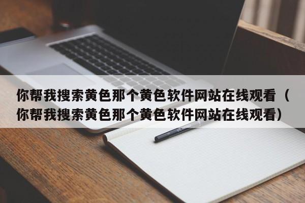 你帮我搜索黄色那个黄色软件网站在线观看(你帮我搜索黄色那个黄色软件网站在线观看)