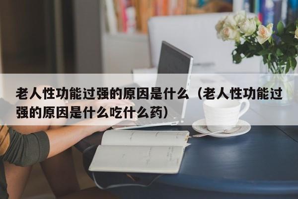 老人性功能过强的原因是什么(老人性功能过强的原因是什么吃什么药)