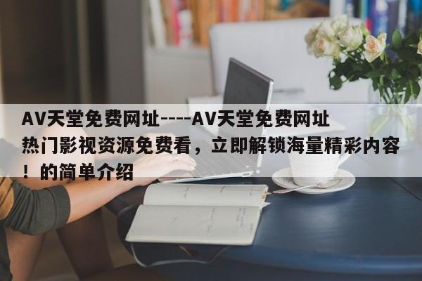 AV天堂免费网址----AV天堂免费网址热门影视资源免费看,立即解锁海量精彩内容!的简单介绍