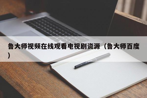鲁大师视频在线观看电视剧资源(鲁大师百度)