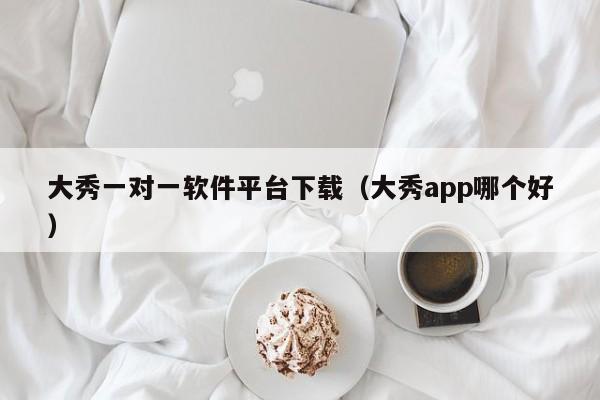 大秀一对一软件平台下载(大秀app哪个好)