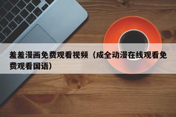 羞羞漫画免费观看视频(成全动漫在线观看免费观看国语)