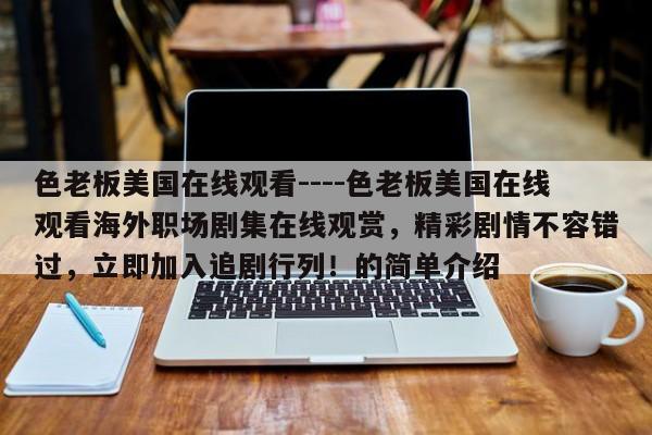 色老板美国在线观看----色老板美国在线观看海外职场剧集在线观赏,精彩剧情不容错过,立即加入追剧行列!的简单介绍
