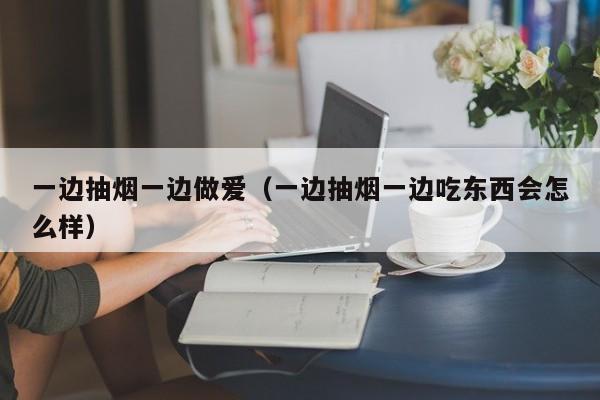 一边抽烟一边做爱(一边抽烟一边吃东西会怎么样)