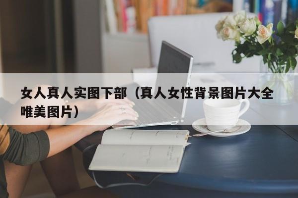 女人真人实图下部(真人女性背景图片大全 唯美图片)