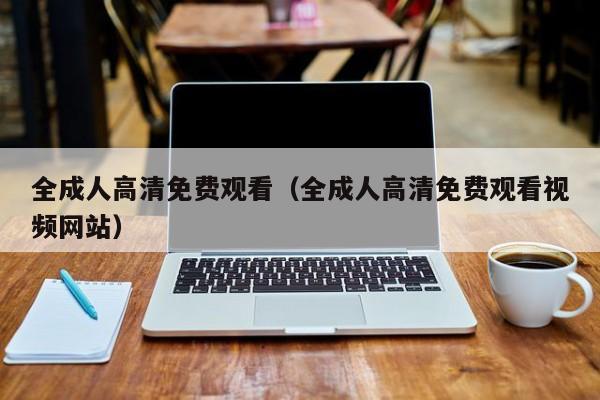 全成人高清免费观看(全成人高清免费观看视频网站)
