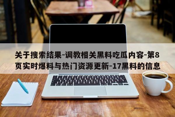 关于搜索结果-调教相关黑料吃瓜内容-第8页实时爆料与热门资源更新-17黑料的信息