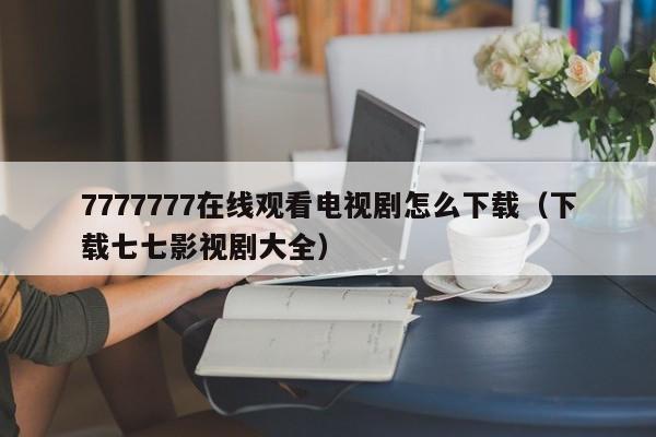 7777777在线观看电视剧怎么下载(下载七七影视剧大全)