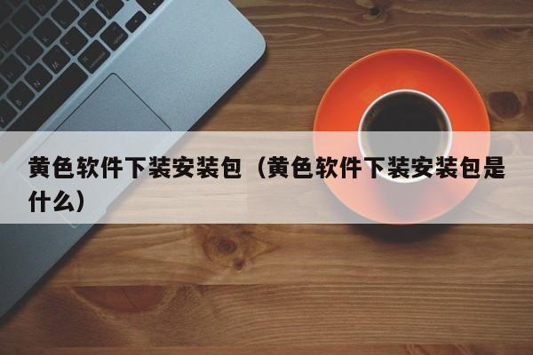 黄色软件下装安装包(黄色软件下装安装包是什么)