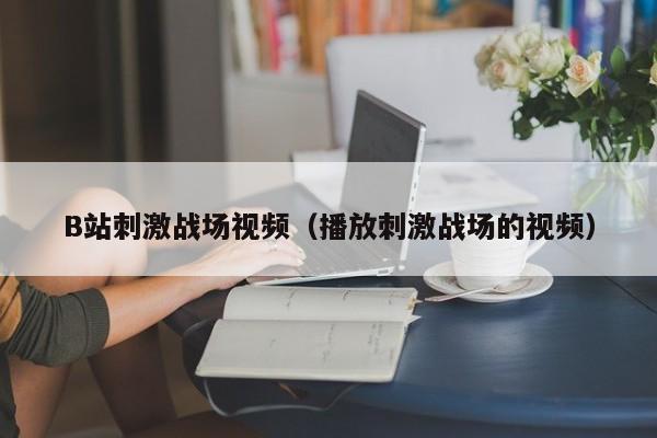 B站刺激战场视频(播放刺激战场的视频)