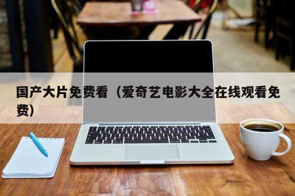 国产大片免费看(爱奇艺电影大全在线观看免费)