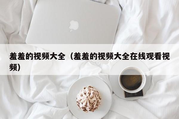 羞羞的视频大全(羞羞的视频大全在线观看视频)