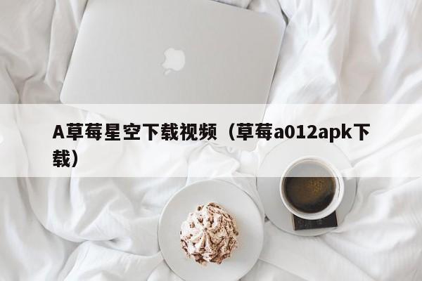 A草莓星空下载视频(草莓a012apk下载)