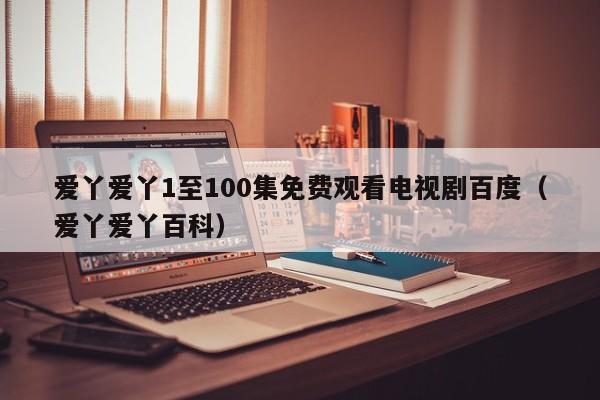 爱丫爱丫1至100集免费观看电视剧百度(爱丫爱丫百科)