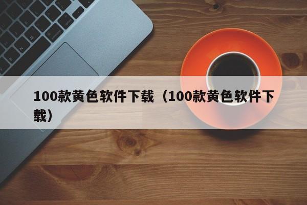 100款黄色软件下载(100款黄色软件下载)