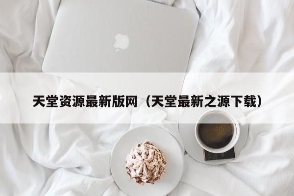 天堂资源最新版网(天堂最新之源下载)
