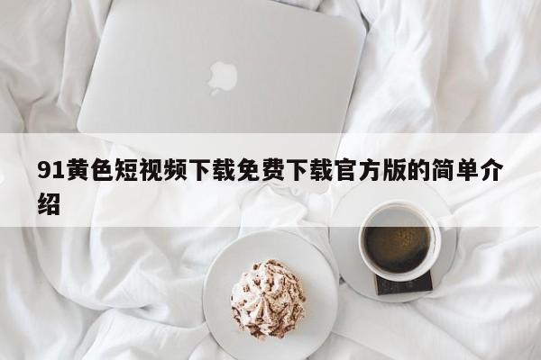 91黄色短视频下载免费下载官方版的简单介绍