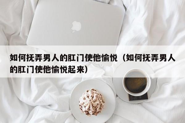 如何抚弄男人的肛门使他愉悦(如何抚弄男人的肛门使他愉悦起来)