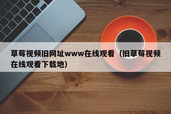 草莓视频旧网址www在线观看(旧草莓视频在线观看下载地)