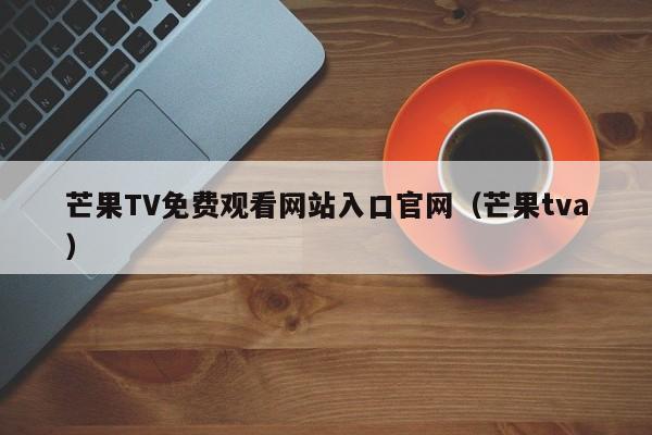 芒果TV免费观看网站入口官网(芒果tva)