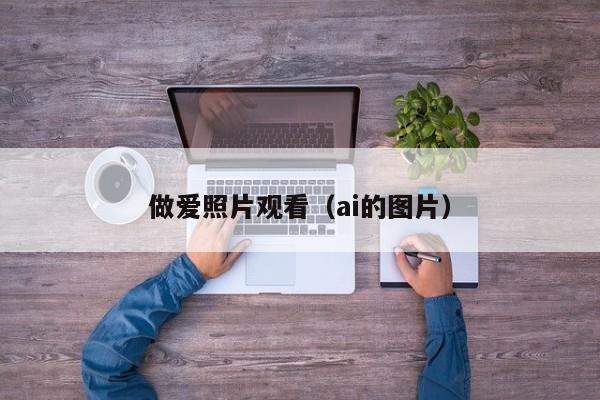 做爱照片观看(ai的图片)