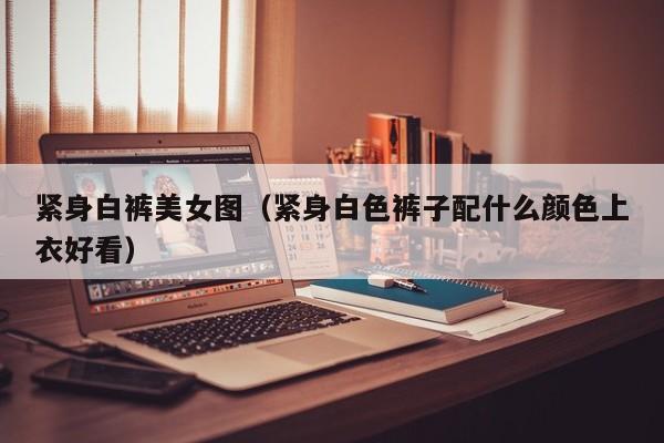 紧身白裤美女图(紧身白色裤子配什么颜色上衣好看)