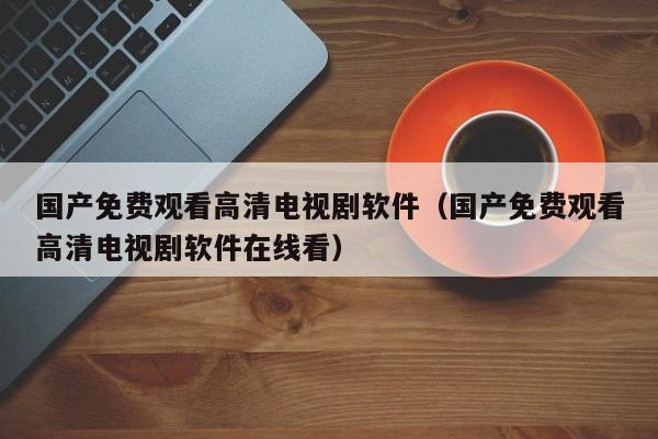 国产免费观看高清电视剧软件(国产免费观看高清电视剧软件在线看)