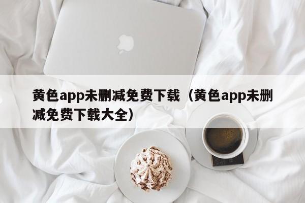 黄色app未删减免费下载(黄色app未删减免费下载大全)
