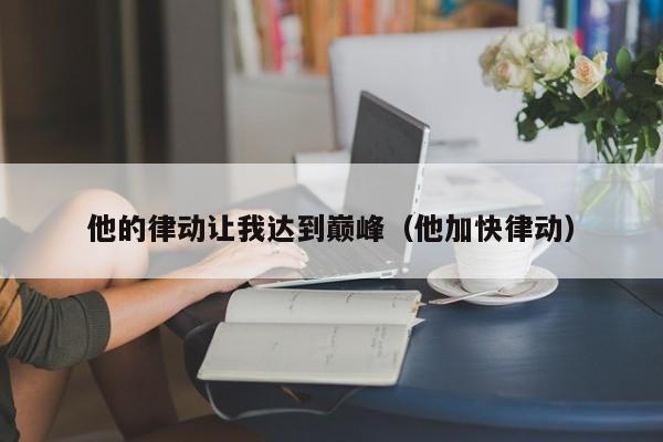 他的律动让我达到巅峰(他加快律动)