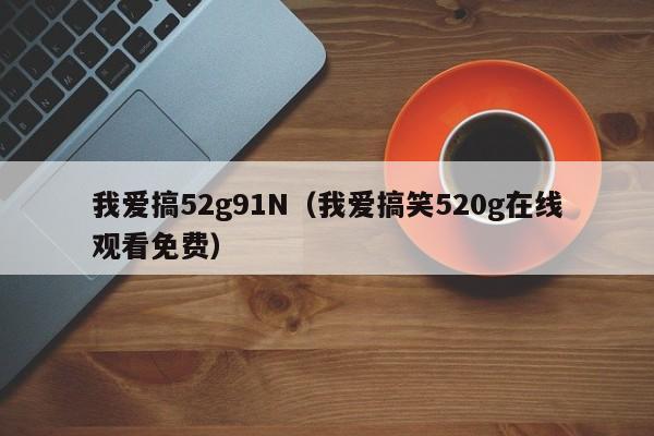 我爱搞52g91N(我爱搞笑520g在线观看免费)