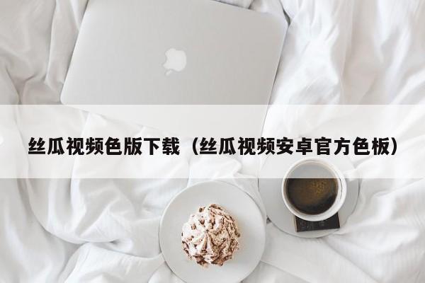 丝瓜视频色版下载(丝瓜视频安卓官方色板)