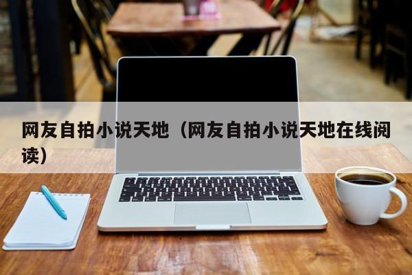 网友自拍小说天地(网友自拍小说天地在线阅读)
