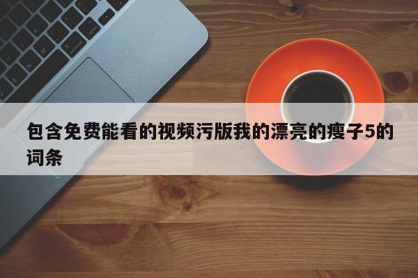 包含免费能看的视频污版我的漂亮的瘦子5的词条