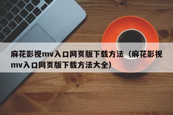 麻花影视mv入口网页版下载方法(麻花影视mv入口网页版下载方法大全)