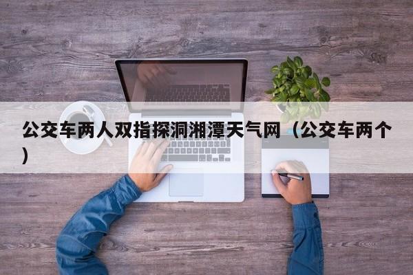 公交车两人双指探洞湘潭天气网(公交车两个)